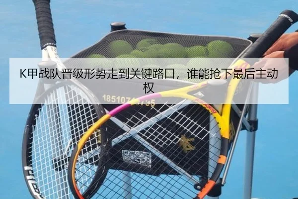 K甲战队晋级形势走到关键路口，谁能抢下最后主动权